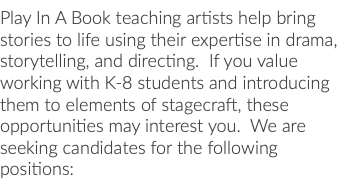 Play In A Book teaching artists help bring stories to life using their expertise in drama, storytelling, and directing. If you value working with K-8 students and introducing them to elements of stagecraft, these opportunities may interest you. We are seeking candidates for the following positions: