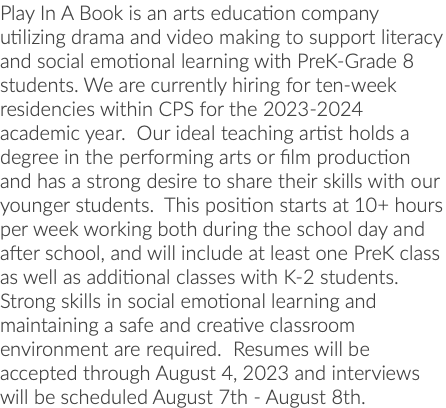 Play In A Book is an arts education company utilizing drama and video making to support literacy and social emotional learning with PreK-Grade 8 students. We are currently hiring for ten-week residencies within CPS for the 2023-2024 academic year. Our ideal teaching artist holds a degree in the performing arts or film production and has a strong desire to share their skills with our younger students. This position starts at 10+ hours per week working both during the school day and after school, and will include at least one PreK class as well as additional classes with K-2 students. Strong skills in social emotional learning and maintaining a safe and creative classroom environment are required. Resumes will be accepted through August 4, 2023 and interviews will be scheduled August 7th - August 8th.