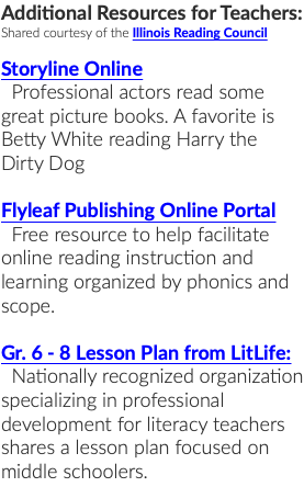Additional Resources for Teachers: Shared courtesy of the Illinois Reading Council Storyline Online Professional actors read some great picture books. A favorite is Betty White reading Harry the Dirty Dog Flyleaf Publishing Online Portal Free resource to help facilitate online reading instruction and learning organized by phonics and scope. Gr. 6 - 8 Lesson Plan from LitLife: Nationally recognized organization specializing in professional development for literacy teachers shares a lesson plan focused on middle schoolers. 