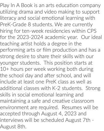 Play In A Book is an arts education company utilizing drama and video making to support literacy and social emotional learning with PreK-Grade 8 students. We are currently hiring for ten-week residencies within CPS for the 2023-2024 academic year. Our ideal teaching artist holds a degree in the performing arts or film production and has a strong desire to share their skills with our younger students. This position starts at 10+ hours per week working both during the school day and after school, and will include at least one PreK class as well as additional classes with K-2 students. Strong skills in social emotional learning and maintaining a safe and creative classroom environment are required. Resumes will be accepted through August 4, 2023 and interviews will be scheduled August 7th - August 8th.