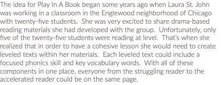 The idea for Play In A Book began some years ago when Laura St. John was working in a classroom in the Englewood neighborhood of Chicago with twenty-five students. She was very excited to share drama-based reading materials she had developed with the group. Unfortunately, only five of the twenty-five students were reading at level. That’s when she realized that in order to have a cohesive lesson she would need to create leveled texts within her materials. Each leveled text could include a focused phonics skill and key vocabulary words. With all of these components in one place, everyone from the struggling reader to the accelerated reader could be on the same page.