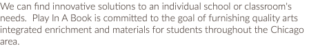 We can find innovative solutions to an individual school or classroom's needs. Play In A Book is committed to the goal of furnishing quality arts integrated enrichment and materials for students throughout the Chicago area. 