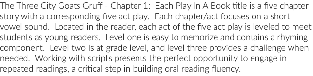 The Three City Goats Gruff - Chapter 1: Each Play In A Book title is a five chapter story with a corresponding five act play. Each chapter/act focuses on a short vowel sound. Located in the reader, each act of the five act play is leveled to meet students as young readers. Level one is easy to memorize and contains a rhyming component. Level two is at grade level, and level three provides a challenge when needed. Working with scripts presents the perfect opportunity to engage in repeated readings, a critical step in building oral reading fluency.