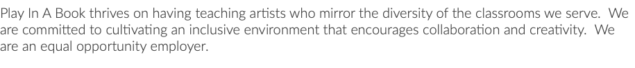 Play In A Book thrives on having teaching artists who mirror the diversity of the classrooms we serve. We are committed to cultivating an inclusive environment that encourages collaboration and creativity. We are an equal opportunity employer.