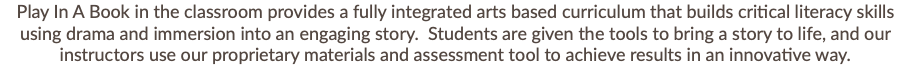 Play In A Book in the classroom provides a fully integrated arts based curriculum that builds critical literacy skills using drama and immersion into an engaging story. Students are given the tools to bring a story to life, and our instructors use our proprietary materials and assessment tool to achieve results in an innovative way. 