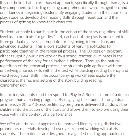 It is our belief that an arts-based approach, specifically through drama, is a key component to building reading comprehension, word recognition, and oral fluency in beginning readers. By engaging students in the action of a play, students develop their reading skills through repetition and the process of getting to know their character. Students are able to participate in the action of the story regardless of skill level as, in our texts for grades 1 - 4, each act of the play is presented in three graduating levels appropriate for beginning, intermediate, and advanced students. This allows students of varying aptitudes to participate together in the rehearsal process. The 30-session program, either taught by our instructor or by a school teacher, culminates in the performance of the play for an invited audience. Through the natural repetition of the rehearsal process, the students gain aptitude with the underlying phonics skills within the text while building reading fluency and word recognition skills. The accompanying worksheets explore the characters, theme, and setting of the story building reading comprehension. In practice, students tend to respond to Play In A Book as more of a drama program than a reading program. By engaging the student through drama, an intensive 20 to 40-session literacy program is delivered that draws the children into the action of the story and allows them to explore using their voice within the context of a performance. We offer an arts-based approach to improved literacy using distinctive, proprietary materials developed over years spent working with at-risk students. The materials are designed for a guided reading approach that