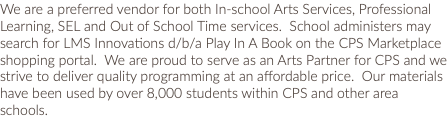 We are a preferred vendor for both In-school Arts Services, Professional Learning, SEL and Out of School Time services. School administers may search for LMS Innovations d/b/a Play In A Book on the CPS Marketplace shopping portal. We are proud to serve as an Arts Partner for CPS and we strive to deliver quality programming at an affordable price. Our materials have been used by over 8,000 students within CPS and other area schools. 