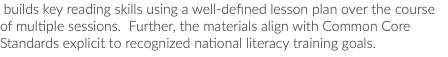  builds key reading skills using a well-defined lesson plan over the course of multiple sessions. Further, the materials align with Common Core Standards explicit to recognized national literacy training goals. 